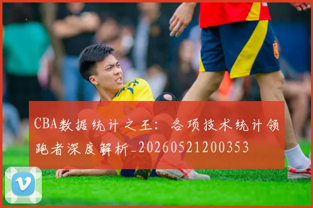 CBA数据统计之王：各项技术统计领跑者深度解析_20260521200353