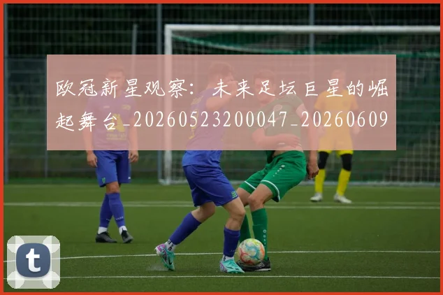 欧冠新星观察：未来足坛巨星的崛起舞台_20260523200047_20260609230040