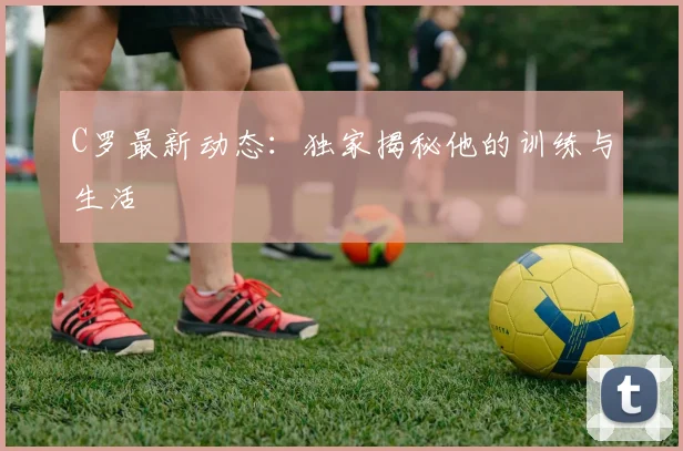 C罗最新动态：独家揭秘他的训练与生活