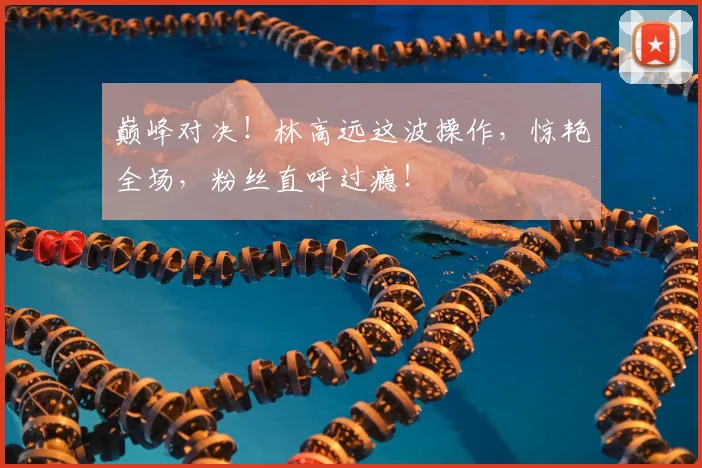巅峰对决！林高远这波操作，惊艳全场，粉丝直呼过瘾！